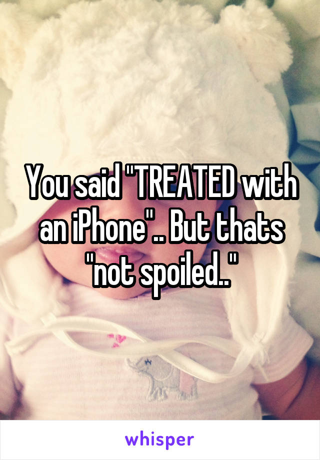 You said "TREATED with an iPhone".. But thats "not spoiled.."