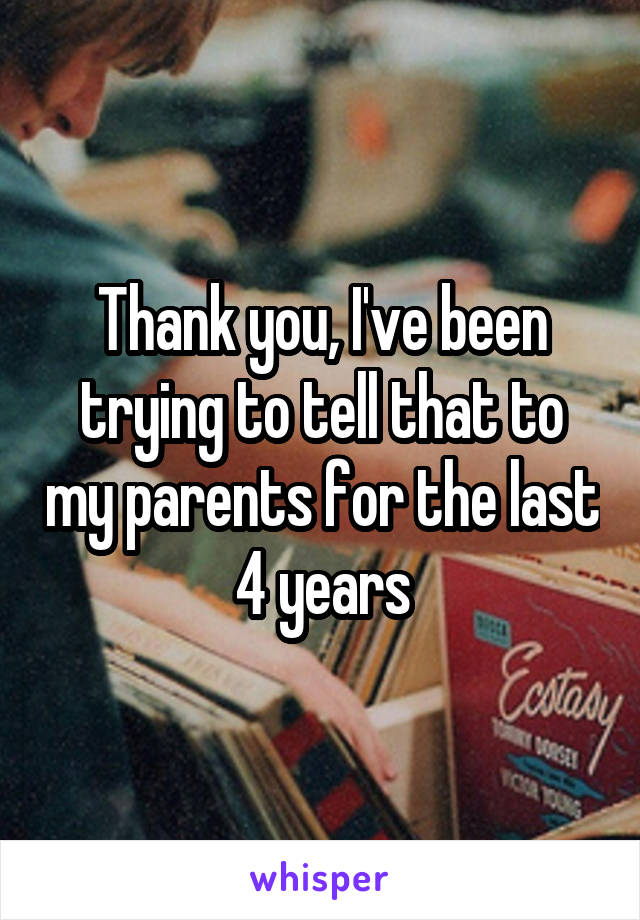 Thank you, I've been trying to tell that to my parents for the last 4 years