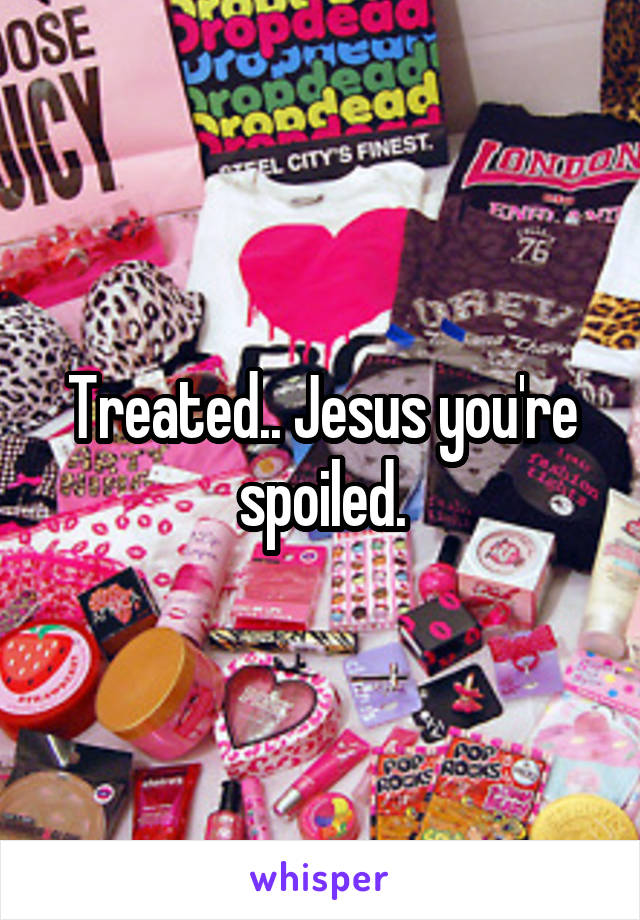 Treated.. Jesus you're spoiled.