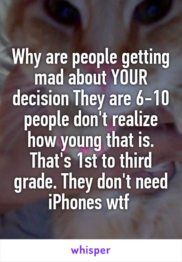 Why are people getting mad about YOUR decision They are 6-10 people don't realize how young that is. That's 1st to third grade. They don't need iPhones wtf 