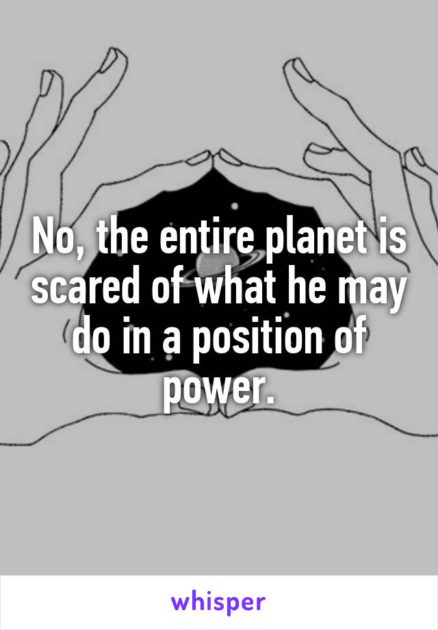 No, the entire planet is scared of what he may do in a position of power.