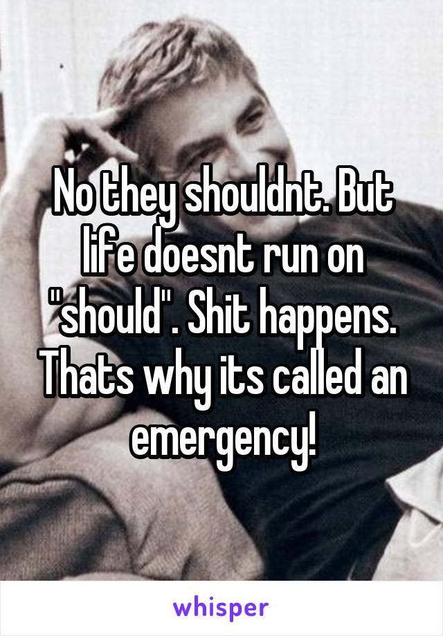 No they shouldnt. But life doesnt run on "should". Shit happens. Thats why its called an emergency!