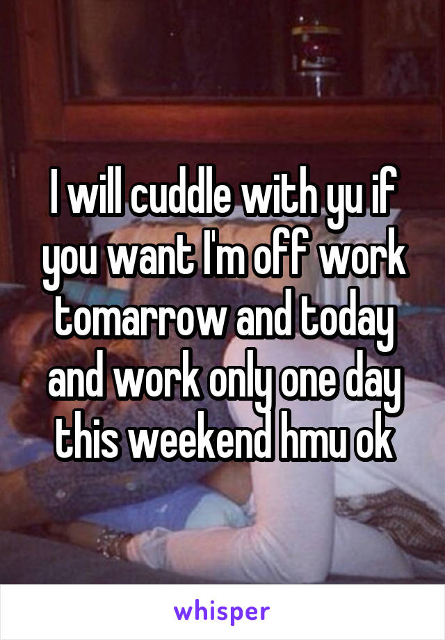 I will cuddle with yu if you want I'm off work tomarrow and today and work only one day this weekend hmu ok