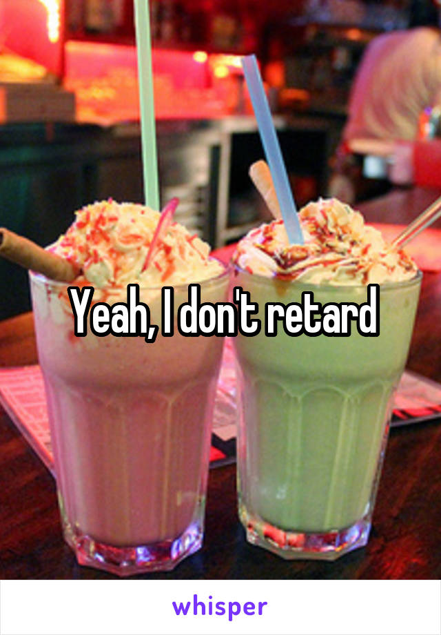 Yeah, I don't retard