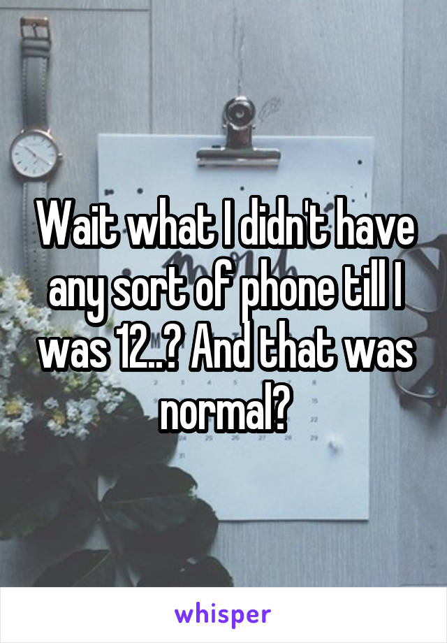 Wait what I didn't have any sort of phone till I was 12..? And that was normal?