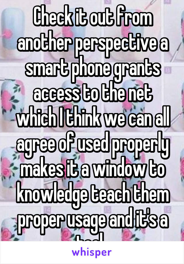 Check it out from another perspective a smart phone grants access to the net which I think we can all agree of used properly makes it a window to knowledge teach them proper usage and it's a tool. 