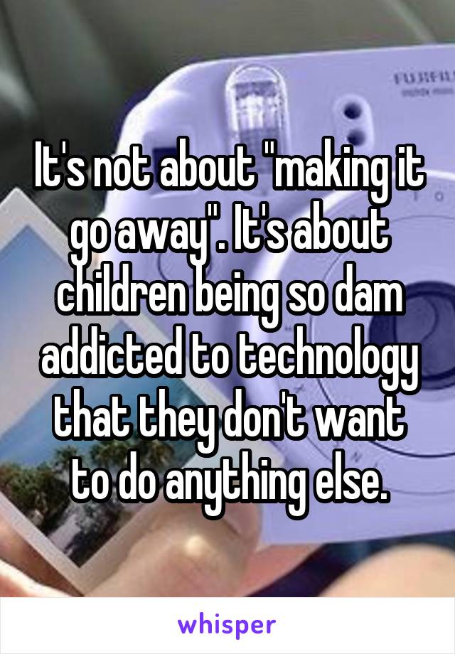 It's not about "making it go away". It's about children being so dam addicted to technology that they don't want to do anything else.