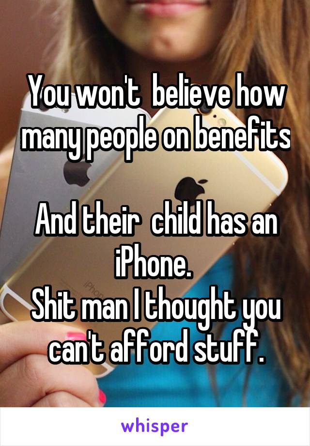 You won't  believe how many people on benefits 
And their  child has an iPhone. 
Shit man I thought you can't afford stuff.