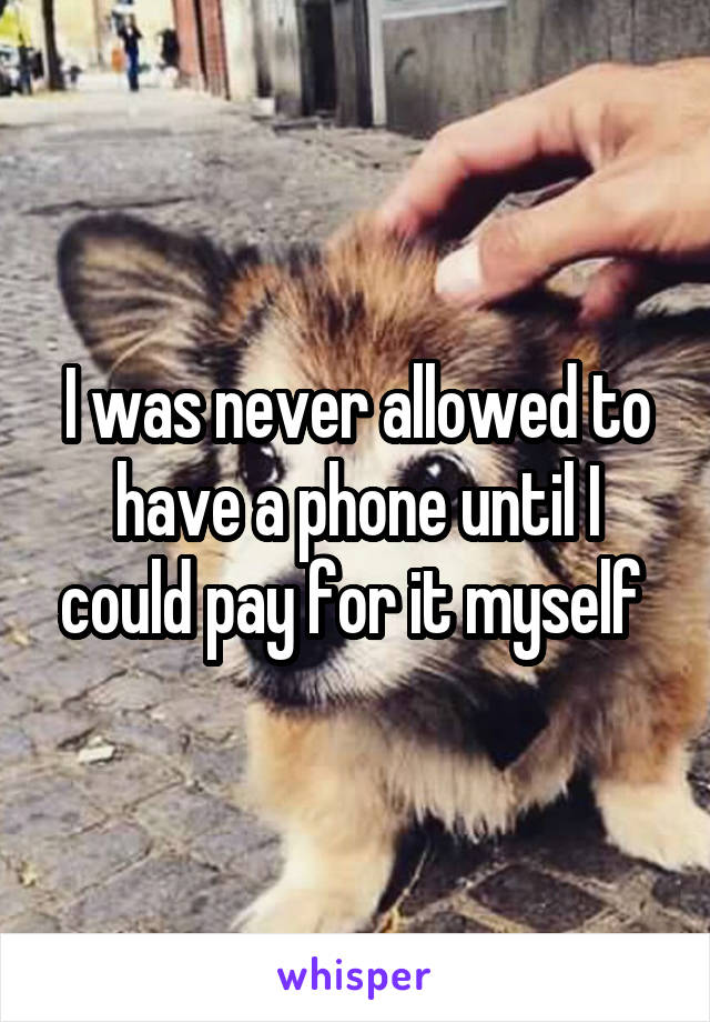 I was never allowed to have a phone until I could pay for it myself 