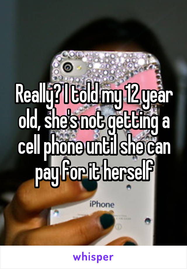 Really? I told my 12 year old, she's not getting a cell phone until she can pay for it herself