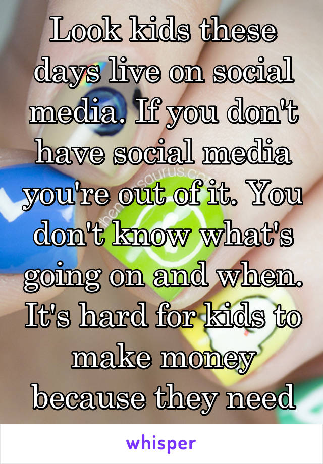 Look kids these days live on social media. If you don't have social media you're out of it. You don't know what's going on and when. It's hard for kids to make money because they need a job. 