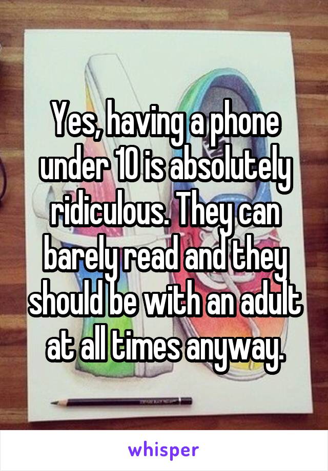 Yes, having a phone under 10 is absolutely ridiculous. They can barely read and they should be with an adult at all times anyway.