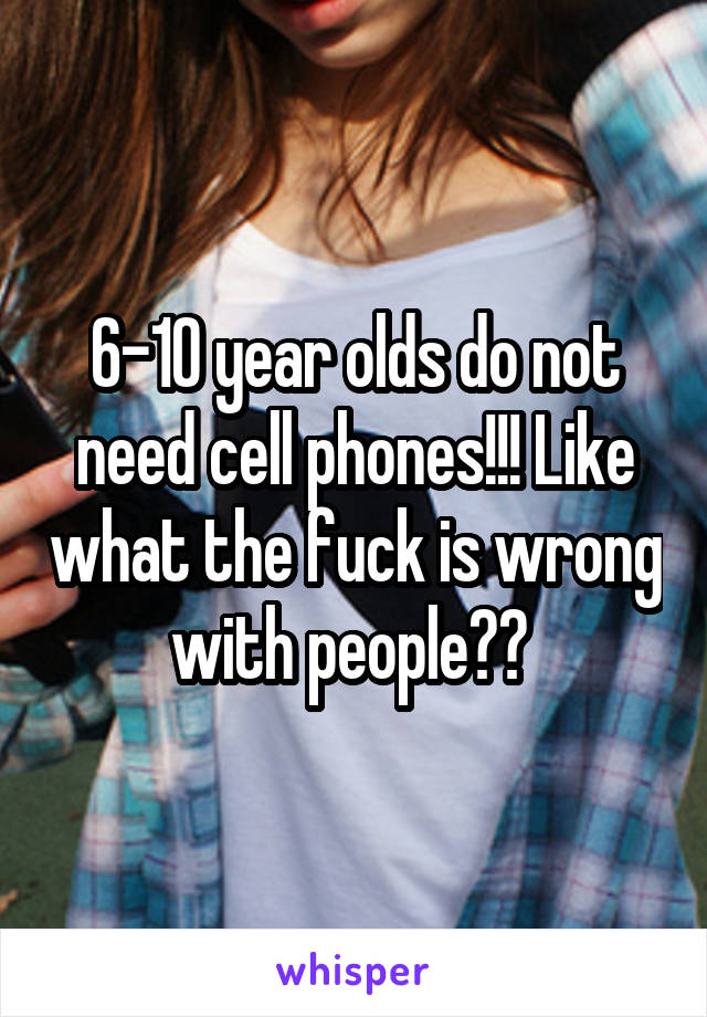 6-10 year olds do not need cell phones!!! Like what the fuck is wrong with people?? 