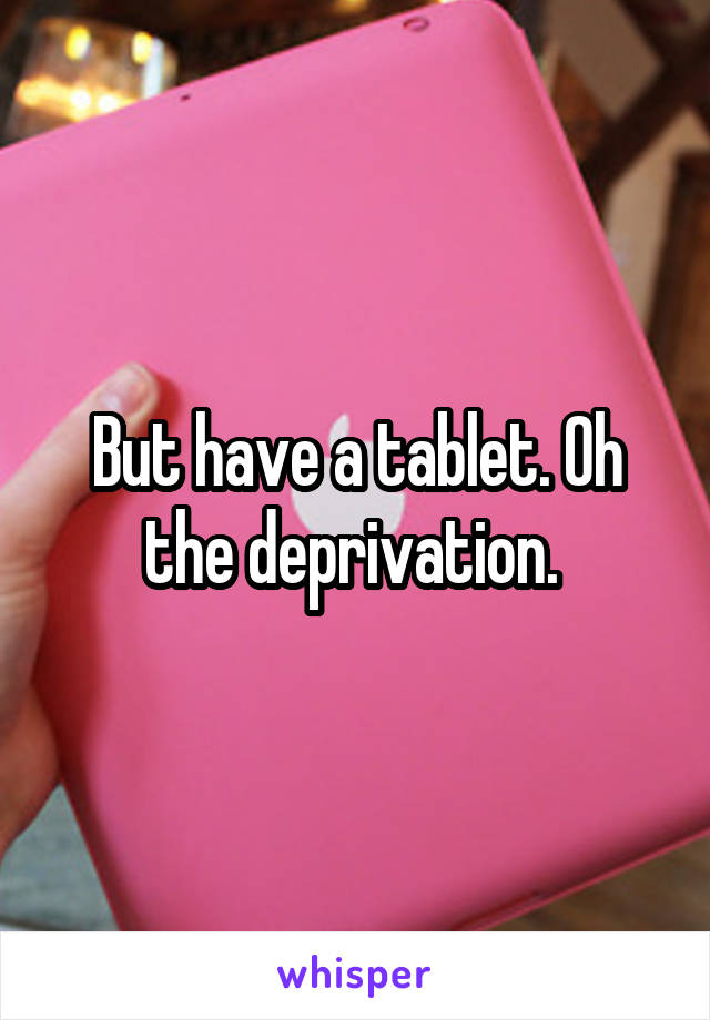 But have a tablet. Oh the deprivation. 