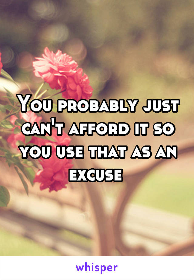 You probably just can't afford it so you use that as an excuse 