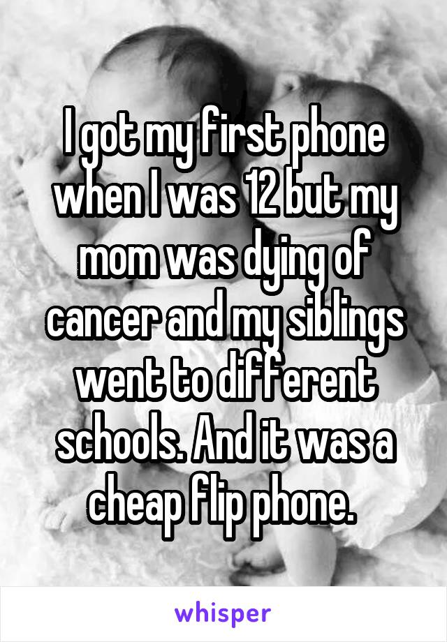 I got my first phone when I was 12 but my mom was dying of cancer and my siblings went to different schools. And it was a cheap flip phone. 