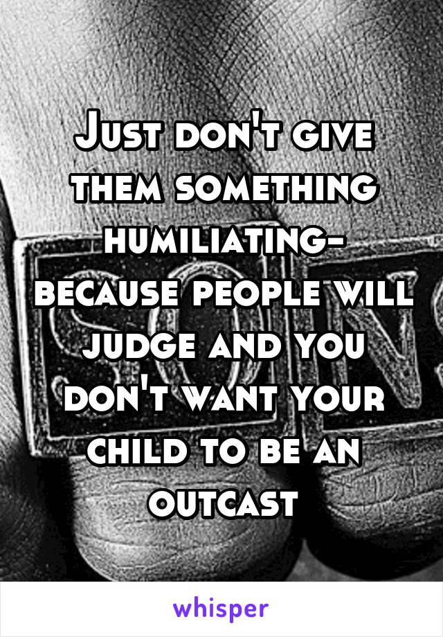 Just don't give them something humiliating- because people will judge and you don't want your child to be an outcast