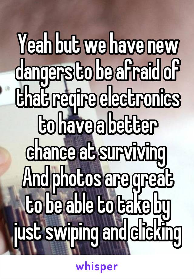 Yeah but we have new dangers to be afraid of that reqire electronics to have a better chance at surviving 
And photos are great to be able to take by just swiping and clicking