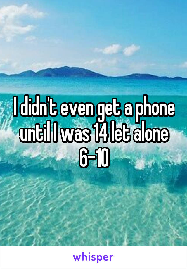 I didn't even get a phone until I was 14 let alone 6-10