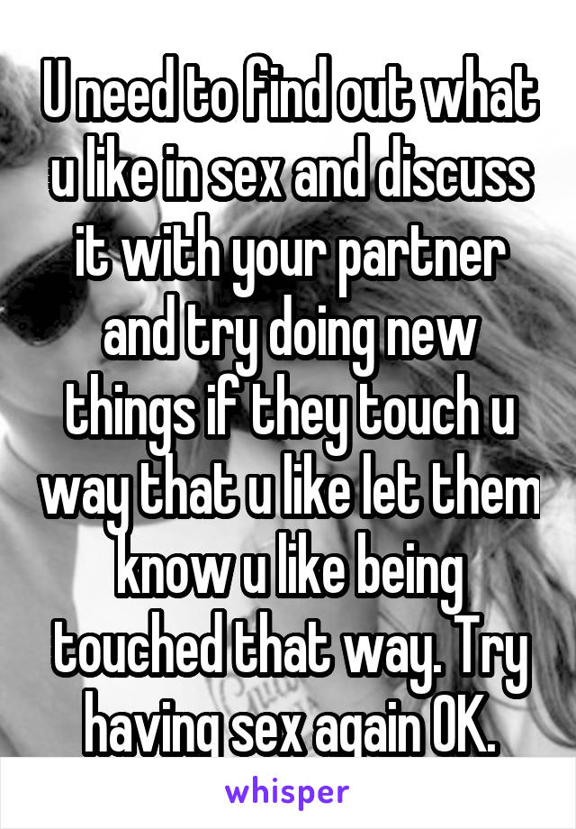 U need to find out what u like in sex and discuss it with your partner and try doing new things if they touch u way that u like let them know u like being touched that way. Try having sex again OK.