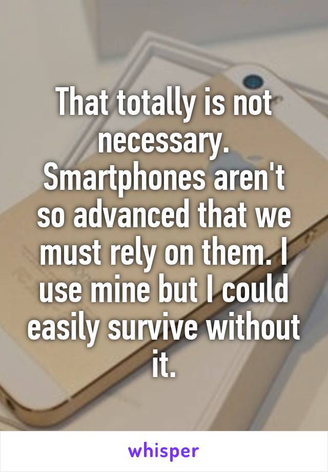 That totally is not necessary.
Smartphones aren't so advanced that we must rely on them. I use mine but I could easily survive without it.