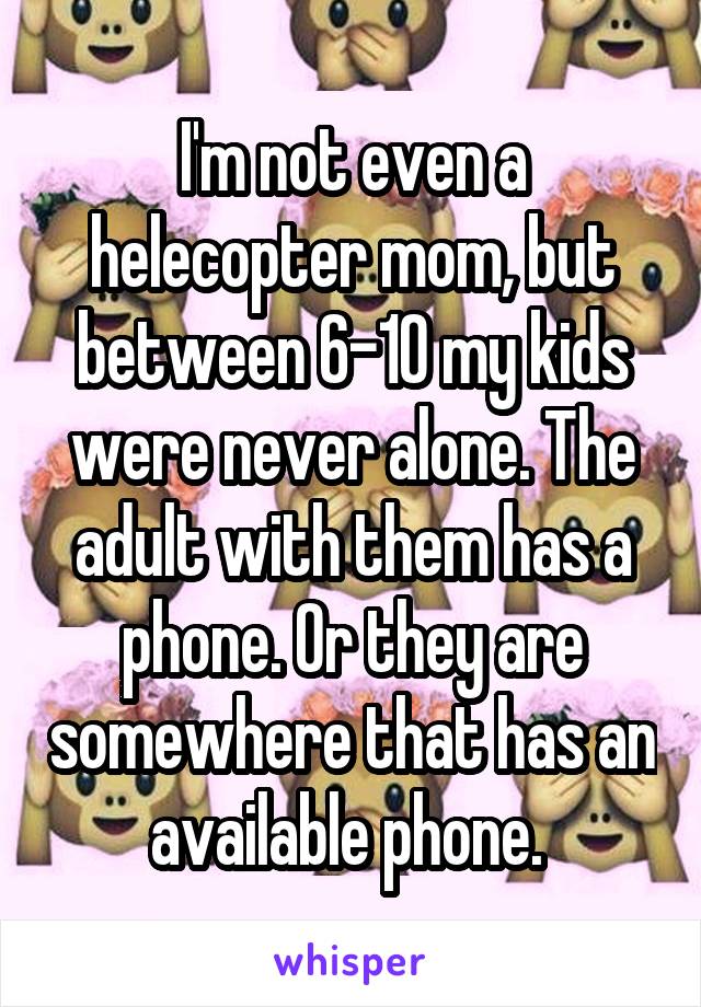 I'm not even a helecopter mom, but between 6-10 my kids were never alone. The adult with them has a phone. Or they are somewhere that has an available phone. 