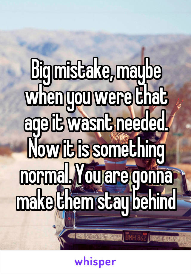 Big mistake, maybe when you were that age it wasnt needed. Now it is something normal. You are gonna make them stay behind