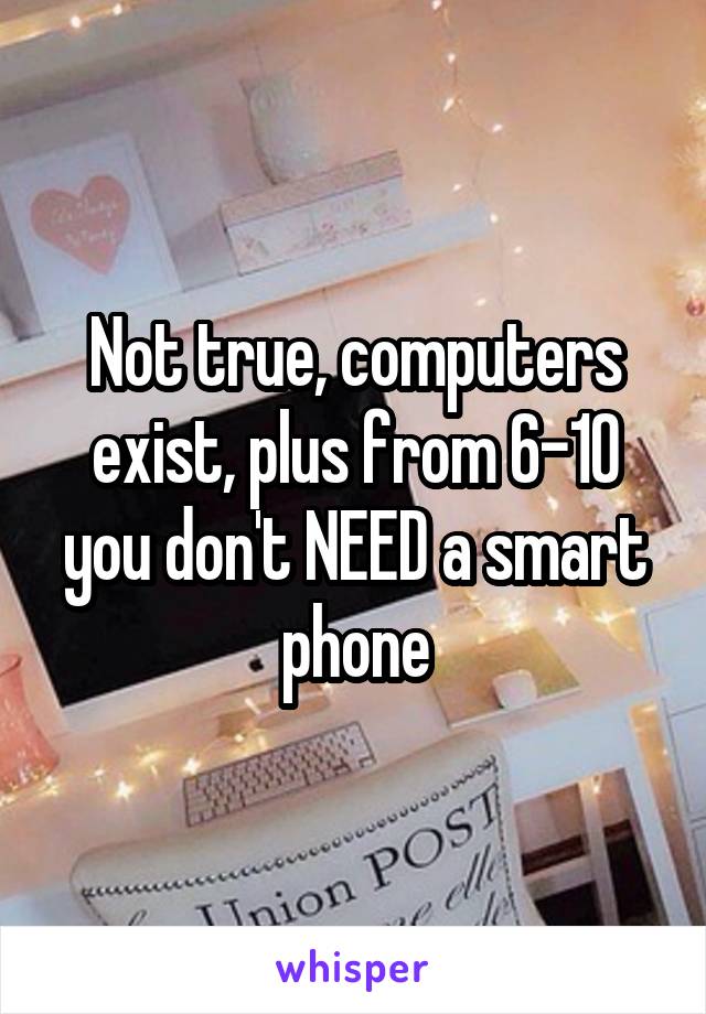 Not true, computers exist, plus from 6-10 you don't NEED a smart phone