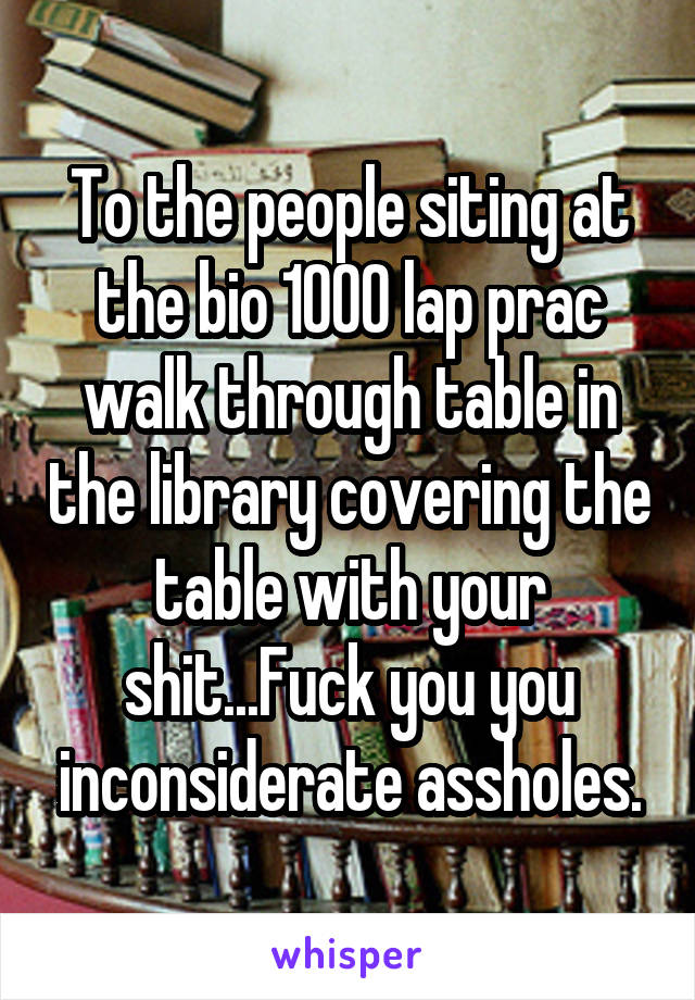 To the people siting at the bio 1000 lap prac walk through table in the library covering the table with your shit...Fuck you you inconsiderate assholes.