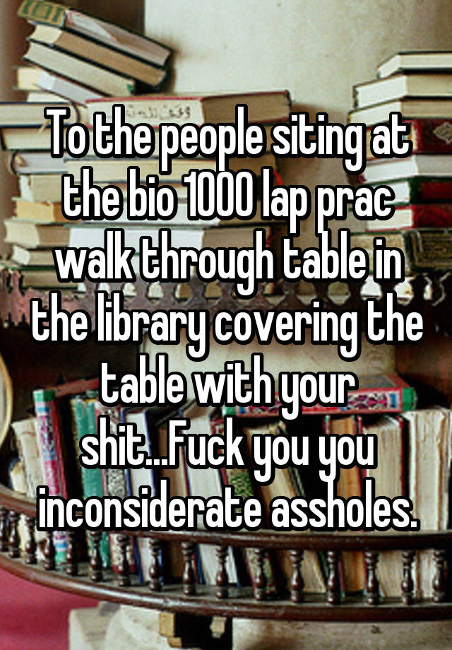 To the people siting at the bio 1000 lap prac walk through table in the library covering the table with your shit...Fuck you you inconsiderate assholes.