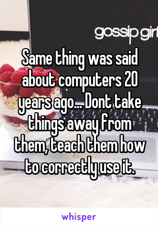 Same thing was said about computers 20 years ago... Dont take things away from them, teach them how to correctly use it.