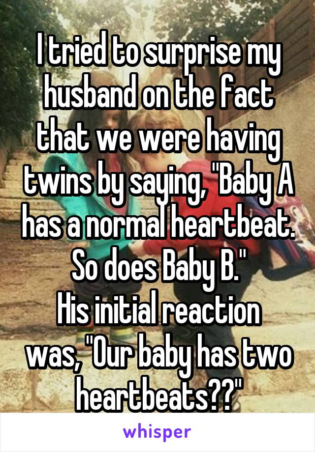 I tried to surprise my husband on the fact that we were having twins by saying, "Baby A has a normal heartbeat. So does Baby B."
His initial reaction was, "Our baby has two heartbeats??"