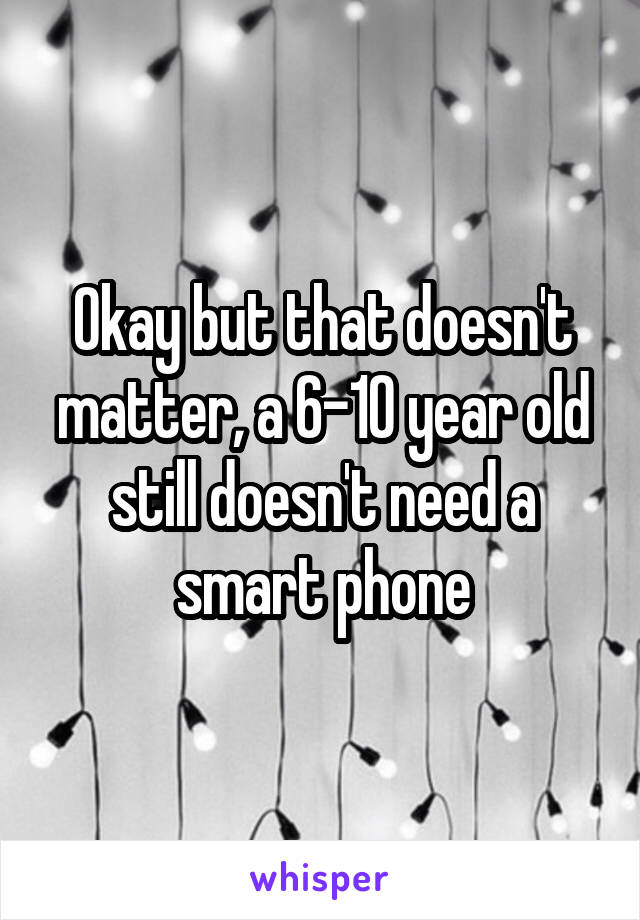 Okay but that doesn't matter, a 6-10 year old still doesn't need a smart phone