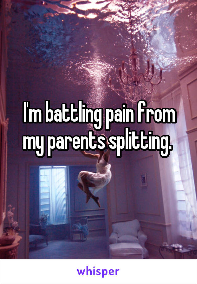 I'm battling pain from my parents splitting. 
