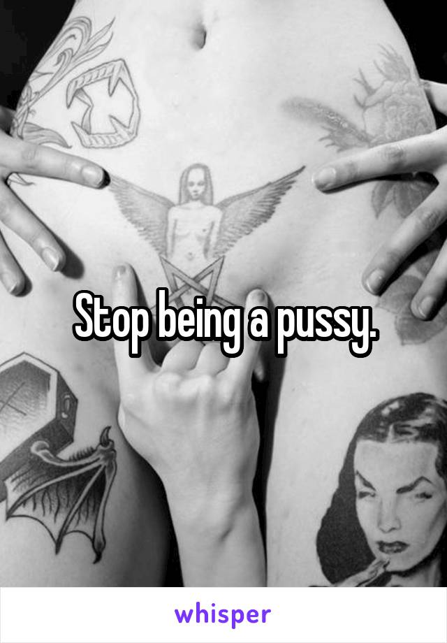 Stop being a pussy.