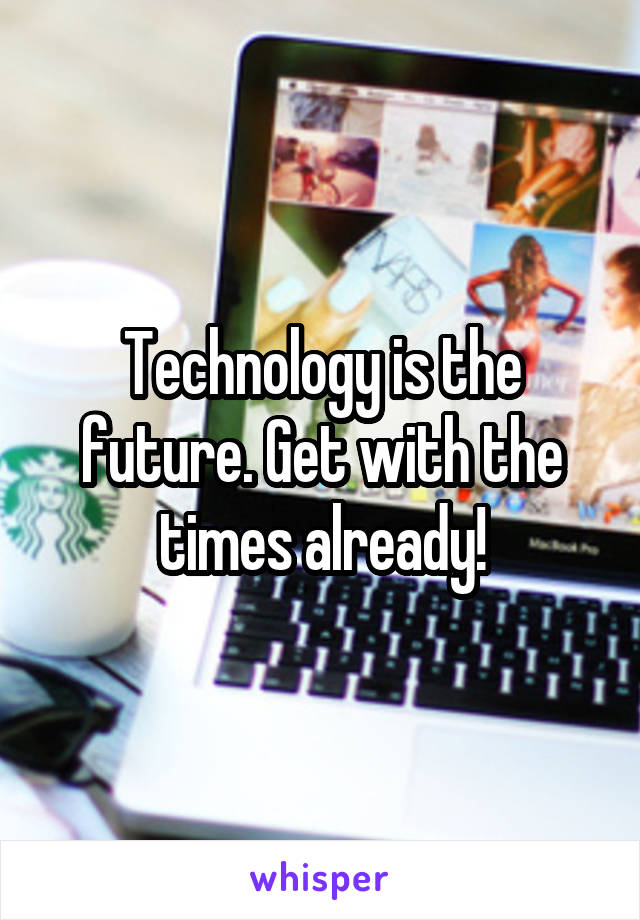 Technology is the future. Get with the times already!