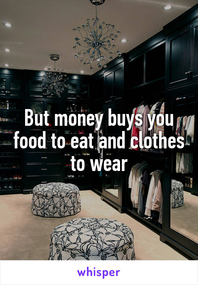 But money buys you food to eat and clothes to wear