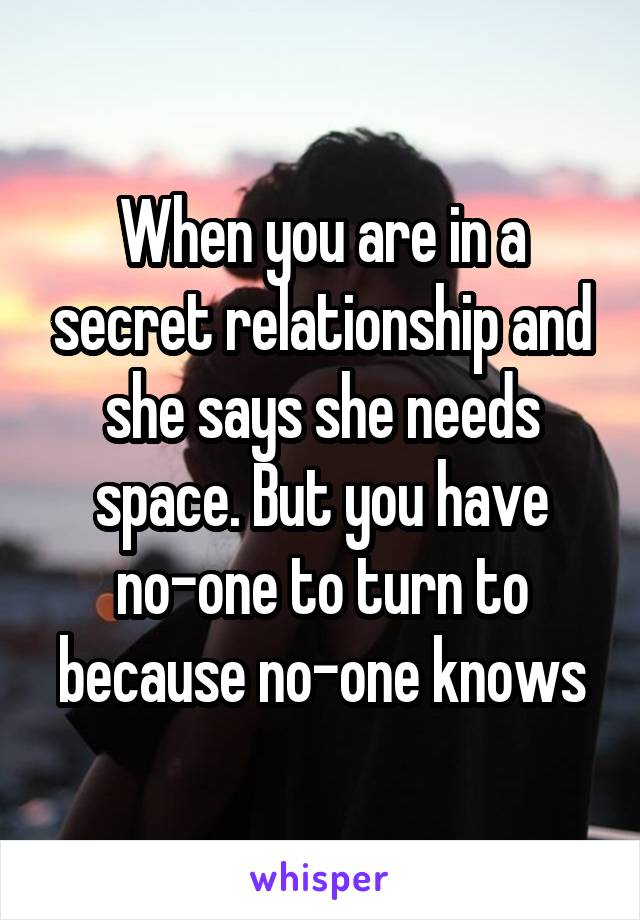 When you are in a secret relationship and she says she needs space. But you have no-one to turn to because no-one knows