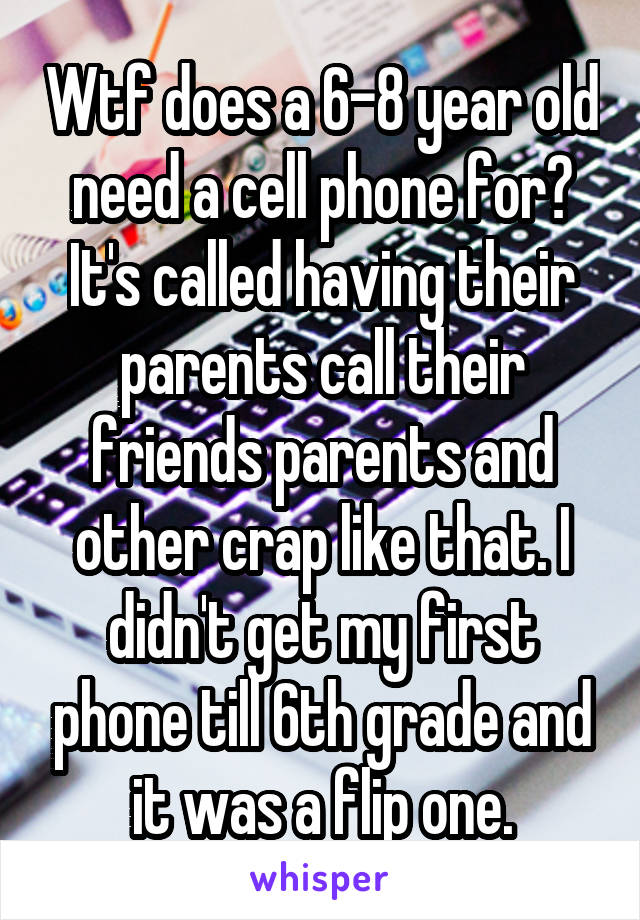 Wtf does a 6-8 year old need a cell phone for? It's called having their parents call their friends parents and other crap like that. I didn't get my first phone till 6th grade and it was a flip one.