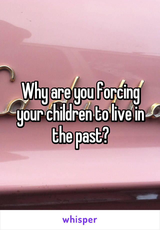 Why are you forcing your children to live in the past?