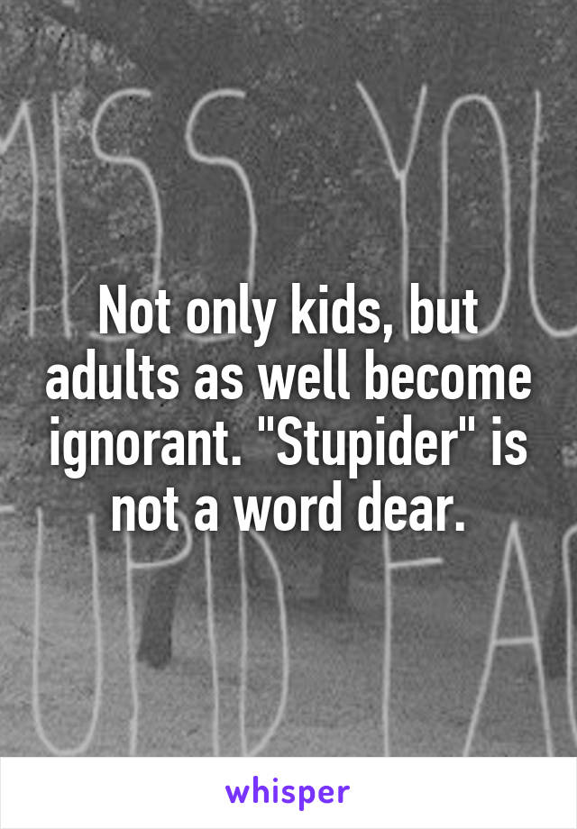 Not only kids, but adults as well become ignorant. "Stupider" is not a word dear.