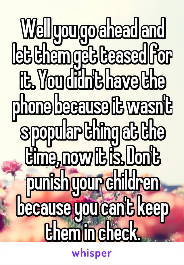 Well you go ahead and let them get teased for it. You didn't have the phone because it wasn't s popular thing at the time, now it is. Don't punish your children because you can't keep them in check.