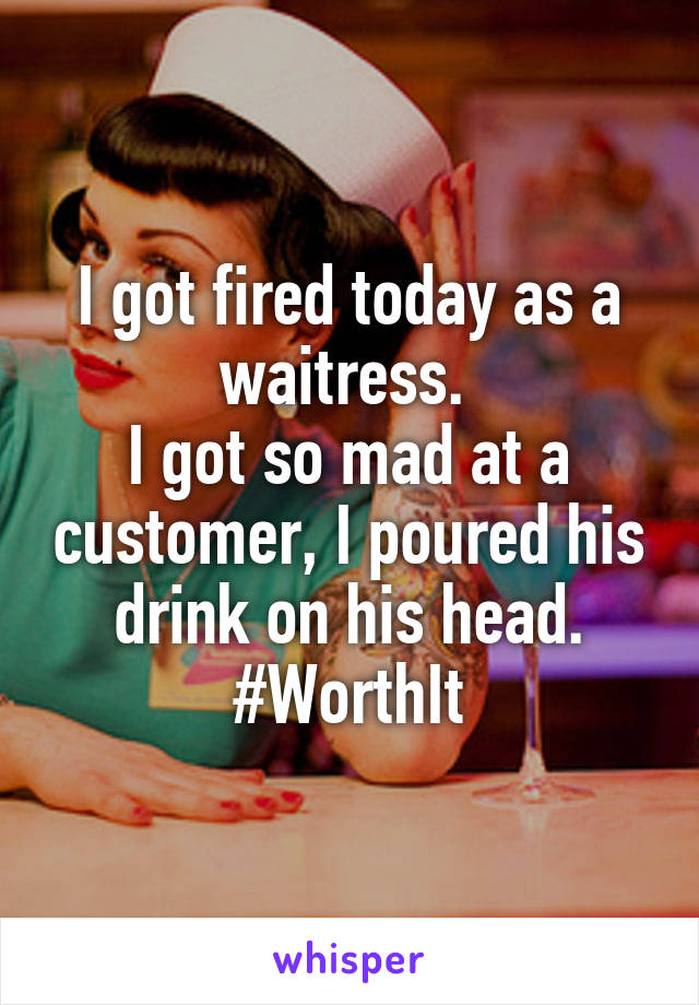 I got fired today as a waitress. 
I got so mad at a customer, I poured his drink on his head.
#WorthIt