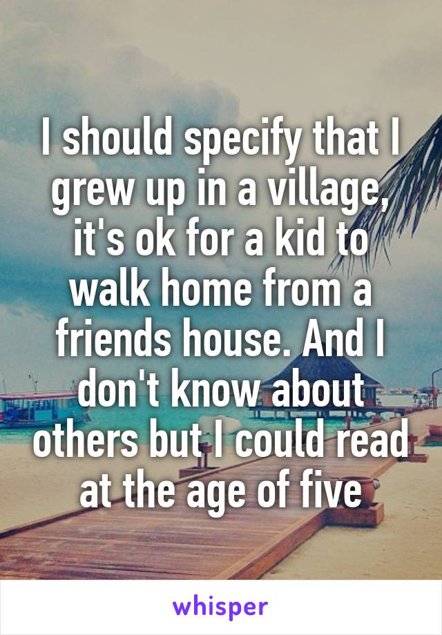 I should specify that I grew up in a village, it's ok for a kid to walk home from a friends house. And I don't know about others but I could read at the age of five