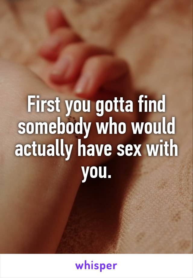 First you gotta find somebody who would actually have sex with you.