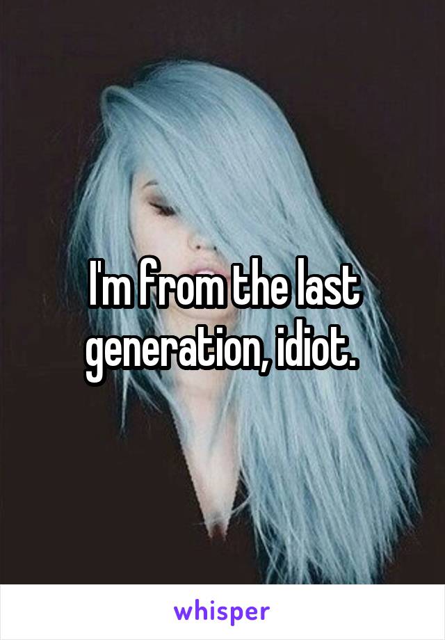 I'm from the last generation, idiot. 