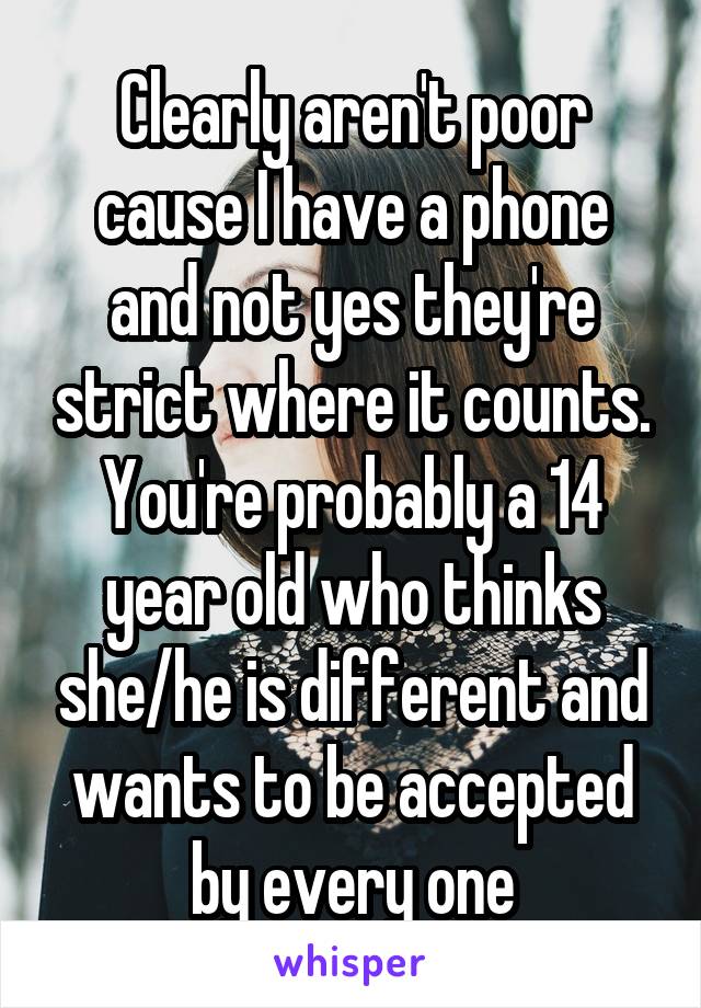 Clearly aren't poor cause I have a phone and not yes they're strict where it counts. You're probably a 14 year old who thinks she/he is different and wants to be accepted by every one