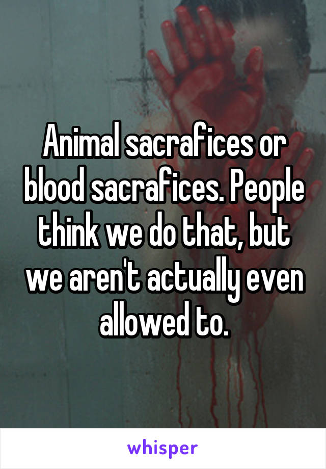 Animal sacrafices or blood sacrafices. People think we do that, but we aren't actually even allowed to.