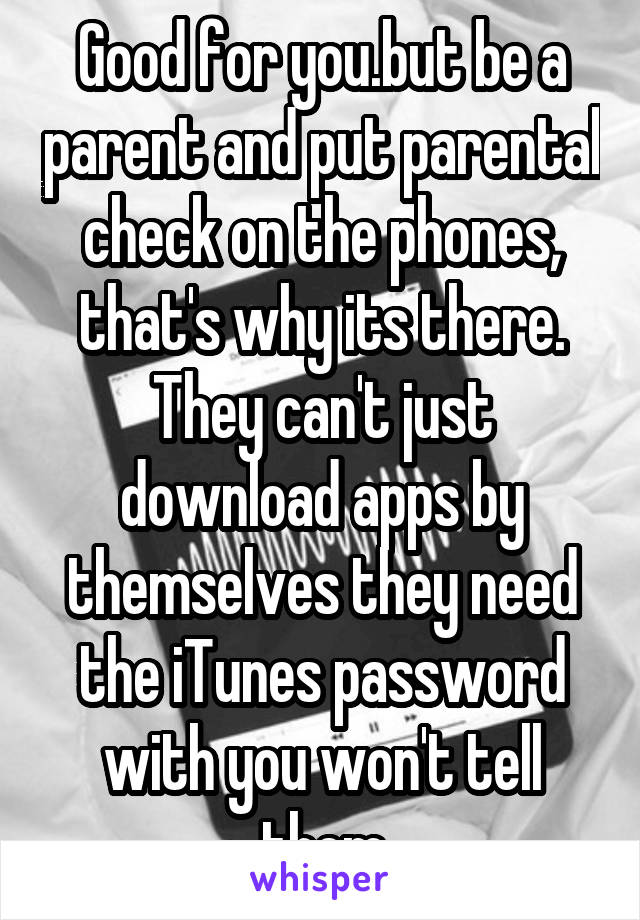 Good for you.but be a parent and put parental check on the phones, that's why its there. They can't just download apps by themselves they need the iTunes password with you won't tell them