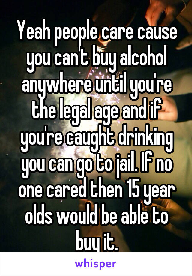 Yeah people care cause you can't buy alcohol anywhere until you're the legal age and if you're caught drinking you can go to jail. If no one cared then 15 year olds would be able to buy it.